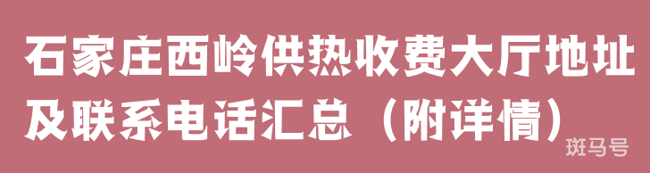 石家庄西岭供热收费大厅地址及联系电话汇总（附详情）