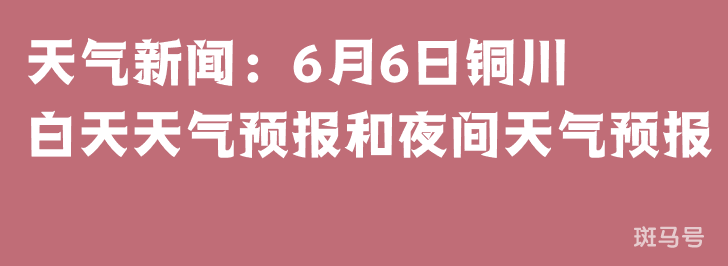 天气新闻：6月6日铜川白天天气预报和夜间天气预报