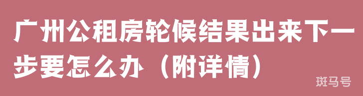 广州公租房轮候结果出来下一步要怎么办（附详情）(图1)