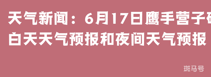 天气新闻：6月17日鹰手营子矿白天天气预报和夜间天气预报