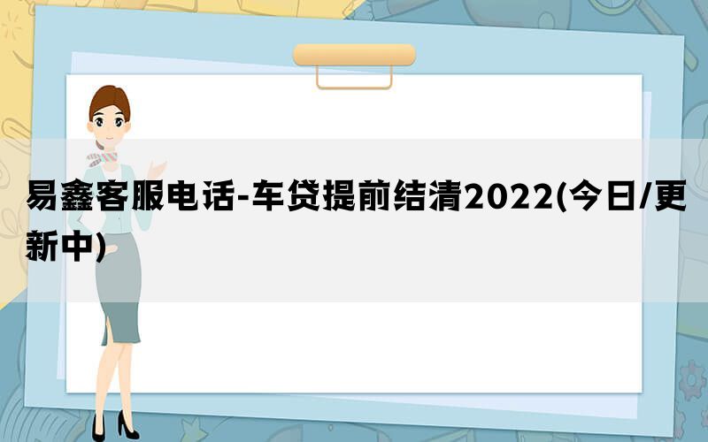 易鑫客服电话-车贷提前结清2022(今日