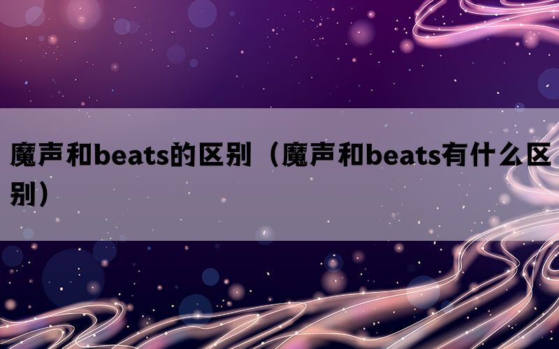 魔声和beats的区别（魔声和beats有什么区别）