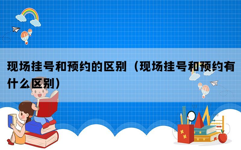 现场挂号和预约的区别（现场挂号和预约有什么区别）