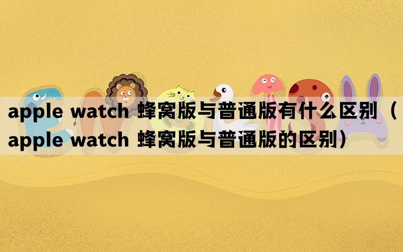 apple watch 蜂窝版与普通版有什么区别（apple watch 蜂窝版与普通版的区别）