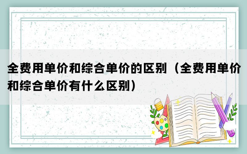 全费用单价和综合单价的区别（全费用单价和综合单价有什么区别）