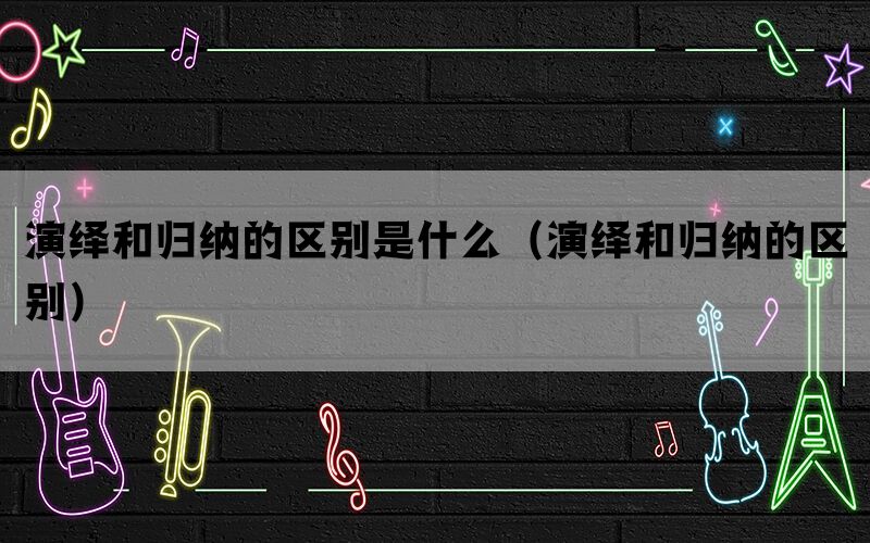 演绎和归纳的区别是什么（演绎和归纳的区别）