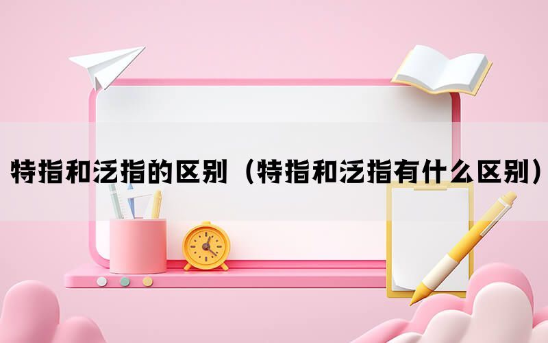 特指和泛指的区别（特指和泛指有什么区别）