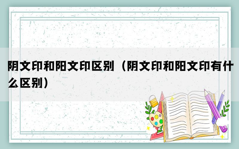 阴文印和阳文印区别（阴文印和阳文印有什么区别）