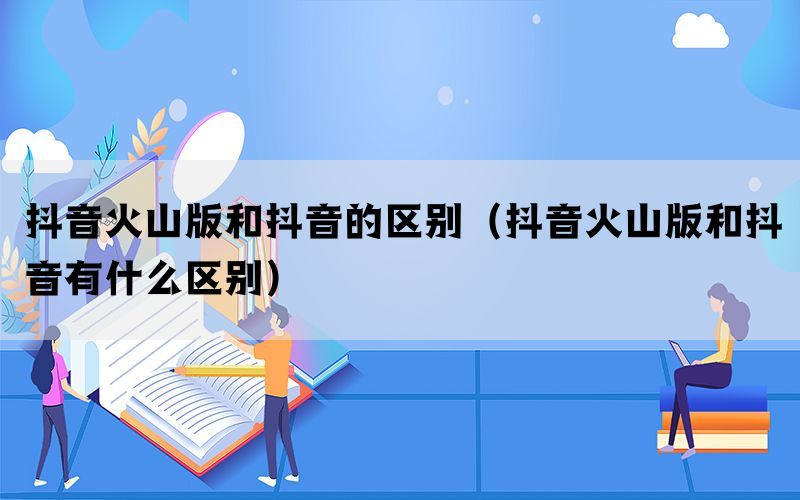 抖音火山版和抖音的区别（抖音火山版和抖音有什么区别）