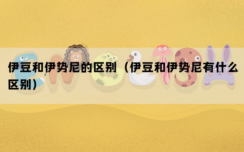 伊豆和伊势尼的区别（伊豆和伊势尼有什么区别）