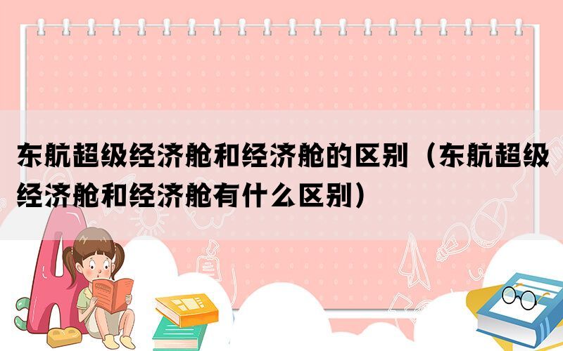 东航超级经济舱和经济舱的区别（东航超级经济舱和经济舱有什么区别）