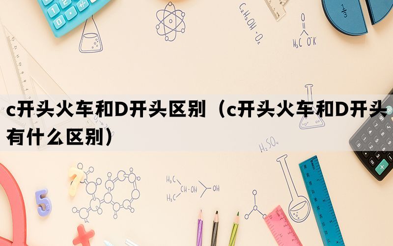 c开头火车和D开头区别（c开头火车和D开头有什么区别）