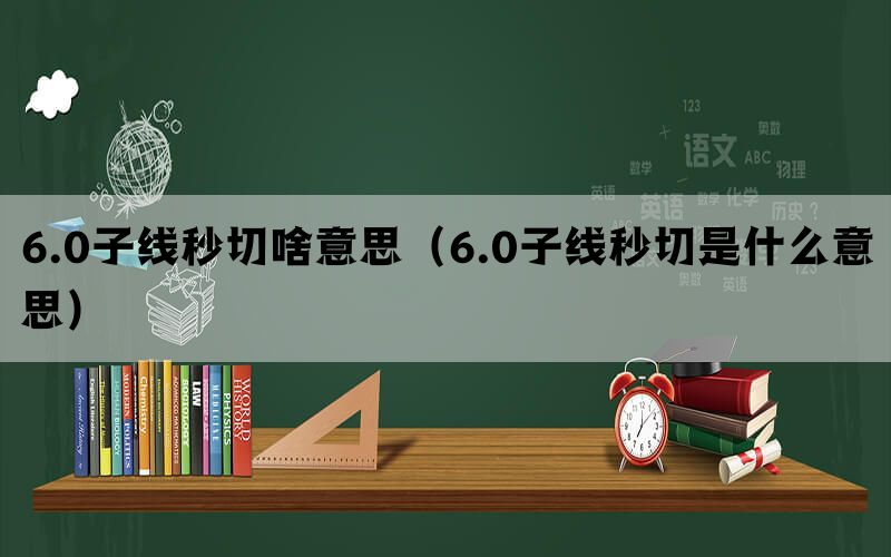 6.0子线秒切啥意思（6.0子线秒切是什么意思）