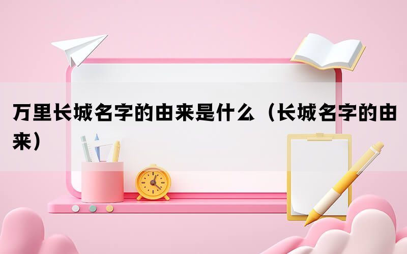 万里长城名字的由来是什么（长城名字的由来）