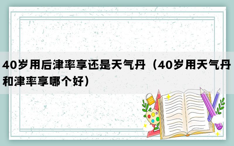 40岁用后津率享还是天气丹（40岁用天气丹和津率享哪个好）