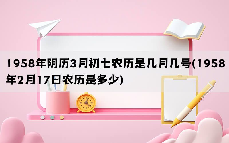 1958年阴历3月初七农历是几月几号(1958年2月17日农历是多少)