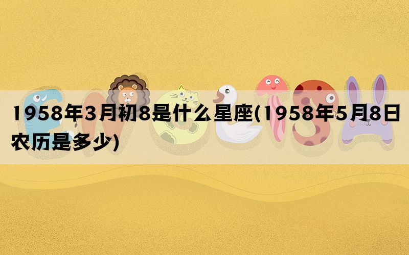 1958年3月初8是什么星座(1958年5月8日农历是多少)(图1)