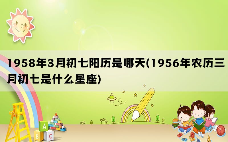 1958年3月初七阳历是哪天(1956年农历三月初七是什么星座)(图1)