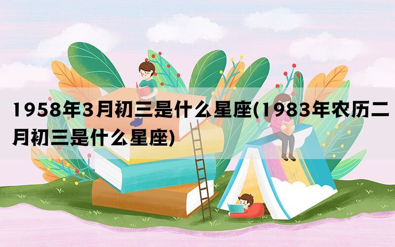 1958年3月初三是什么星座(1983年农历二月初三是什么星座)(图1)