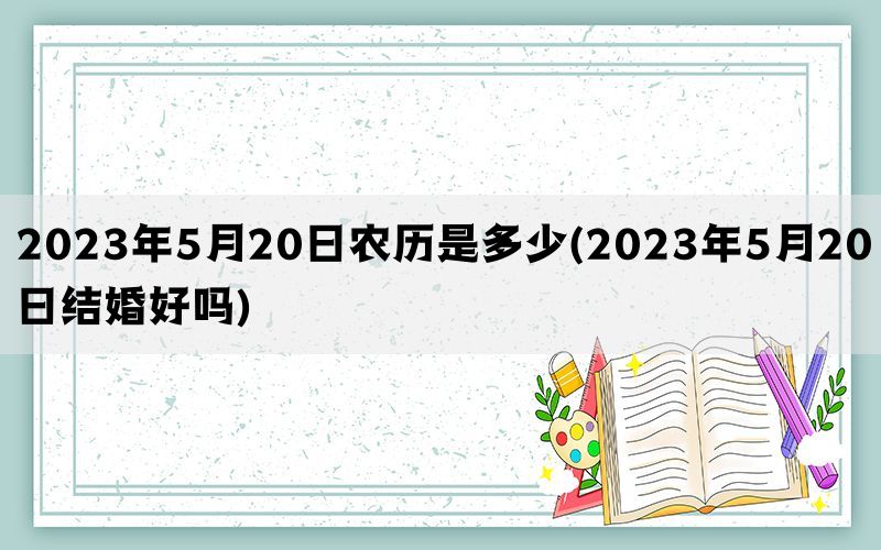 2023年5月20日农历是多少(2023年5月20日结婚好吗)(图1)