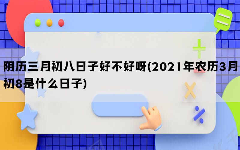 阴历三月初八日子好不好呀(2021年农历3月初8是什么日子)(图1)