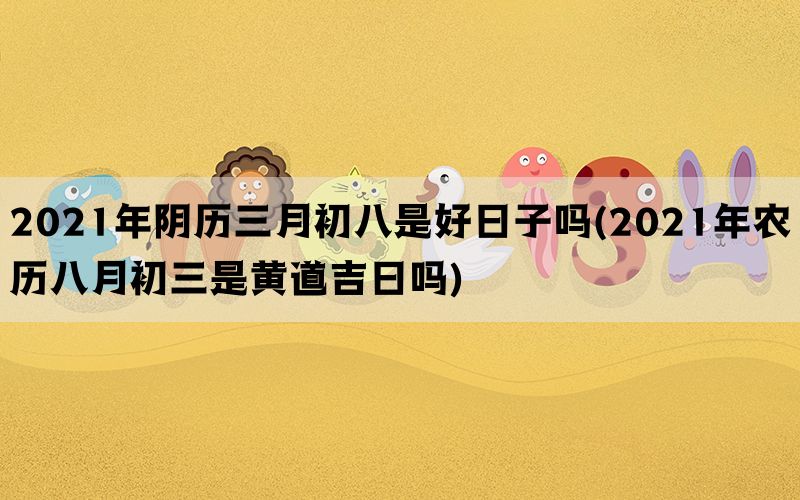 2021年阴历三月初八是好日子吗(2021年农历八月初三是黄道吉日吗)(图1)