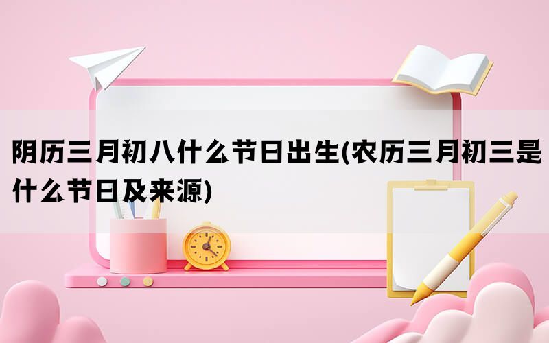 阴历三月初八什么节日出生(农历三月初三是什么节日及来源)(图1)