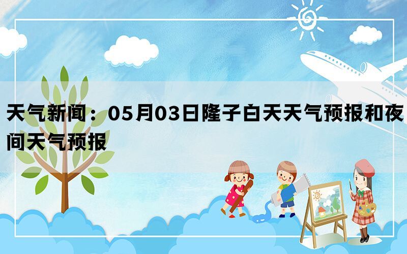 天气新闻：05月03日隆子白天天气预报和夜间天气预报