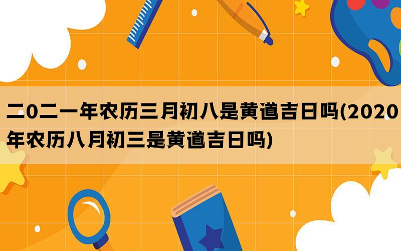 二0二一年农历三月初八是黄道吉日吗(2020年农历八月初三是黄道吉日吗)(图1)