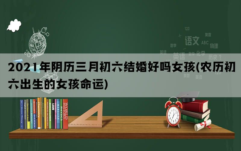 2021年阴历三月初六结婚好吗女孩(农历初六出生的女孩命运)