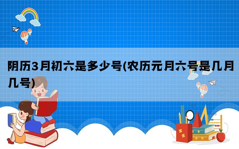 阴历3月初六是多少号(农历元月六号是几月几号)(图1)