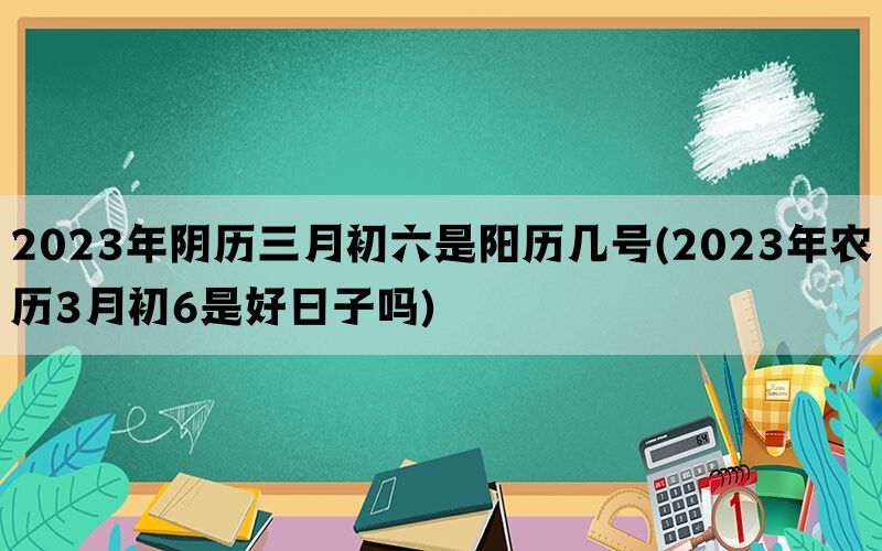 2023年阴历三月初六是阳历几号(2023年农历3月初6是好日子吗)