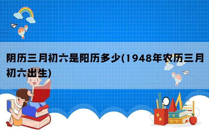 阴历三月初六是阳历多少(1948年农历三月初六出生)