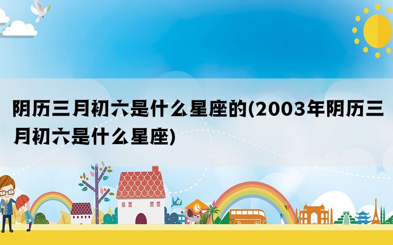 阴历三月初六是什么星座的(2003年阴历三月初六是什么星座)