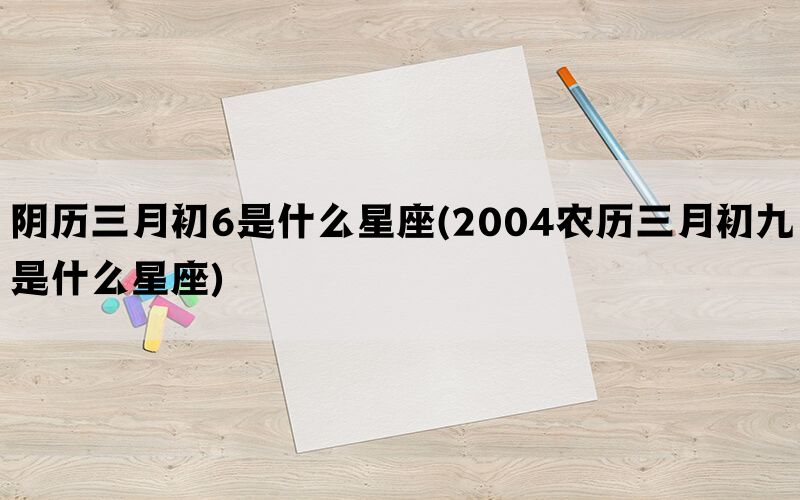 阴历三月初6是什么星座(2004农历三月初九是什么星座)(图1)