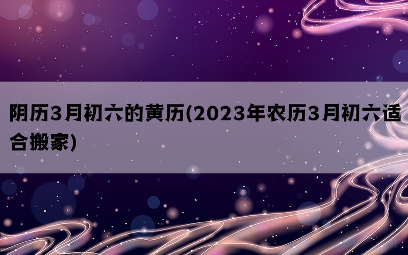 阴历3月初六的黄历(2023年农历3月初六适合搬家)(图1)