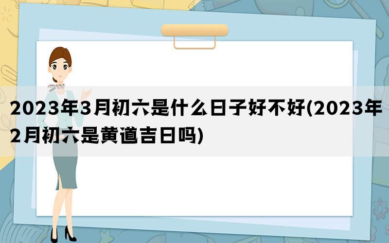 2023年3月初六是什么日子好不好(2023年2月初六是黄道吉日吗)(图1)