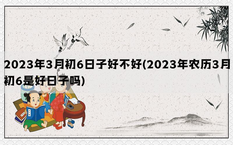 2023年3月初6日子好不好(2023年农历3月初6是好日子吗)(图1)