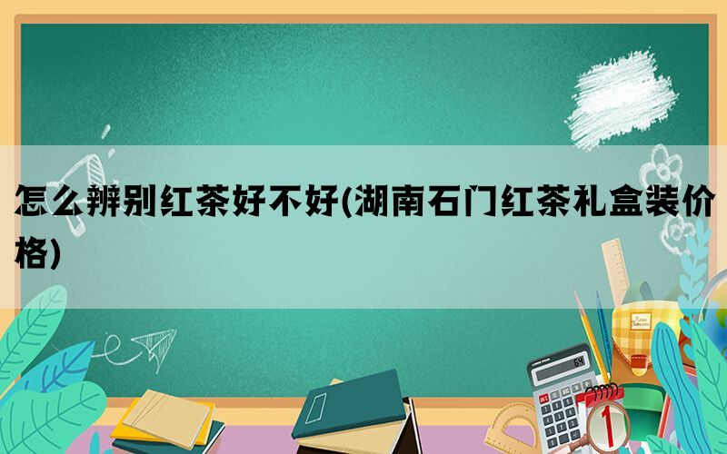 怎么辨别红茶好不好(湖南石门红茶礼盒装价格)