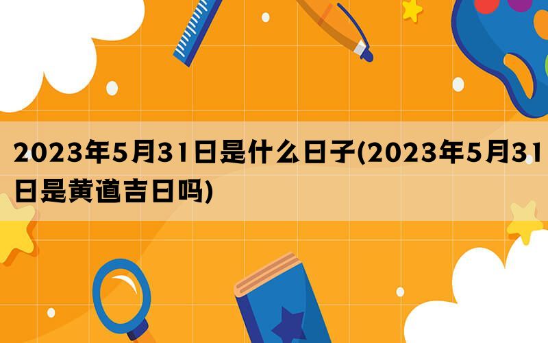 2023年5月31日是什么日子(2023年5月31日是黄道吉日吗)(图1)