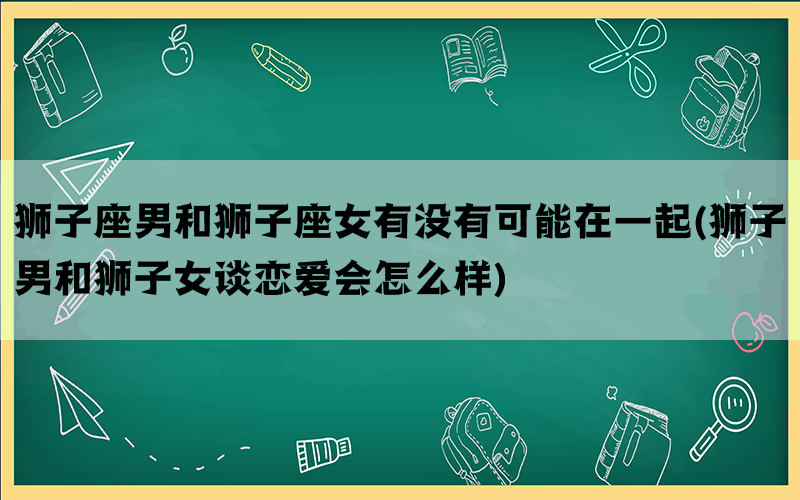 狮子座男和狮子座女有没有可能在一起(狮子男和狮子女谈恋爱会怎么样)