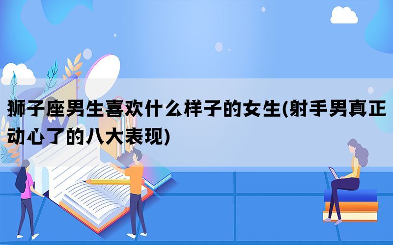 狮子座男生喜欢什么样子的女生(射手男真正动心了的八大表现)