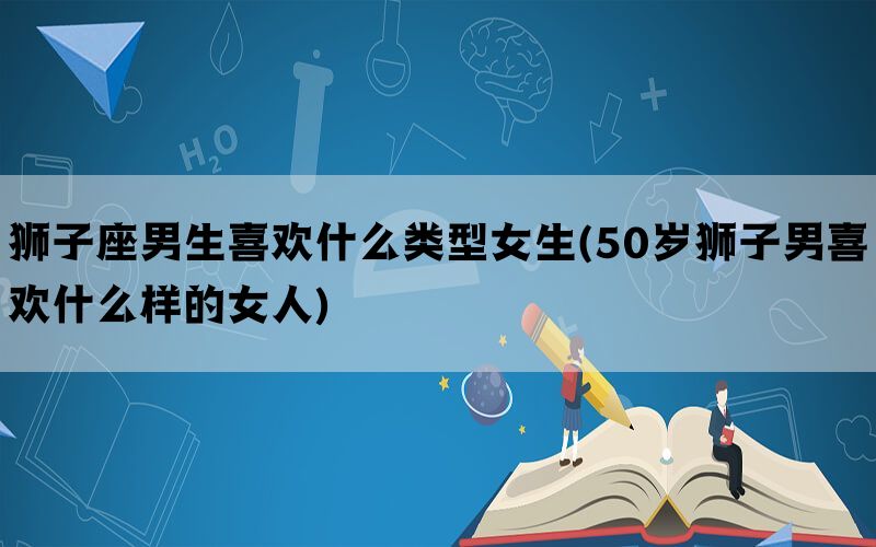 狮子座男生喜欢什么类型女生(50岁狮子男喜欢什么样的女人)