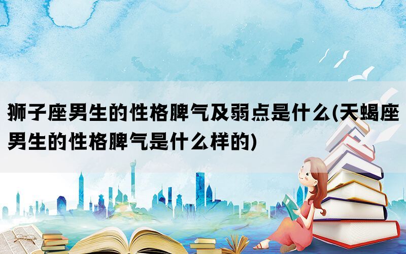 狮子座男生的性格脾气及弱点是什么(天蝎座男生的性格脾气是什么样的)