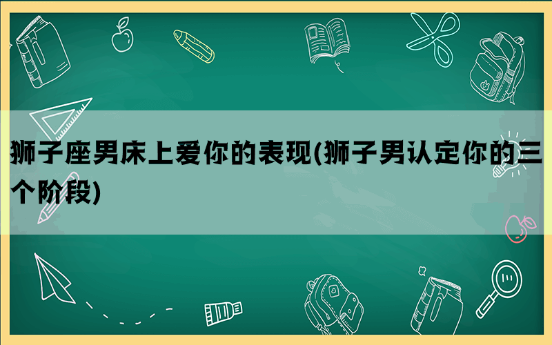 狮子座男床上爱你的表现(狮子男认定你的三个阶段)