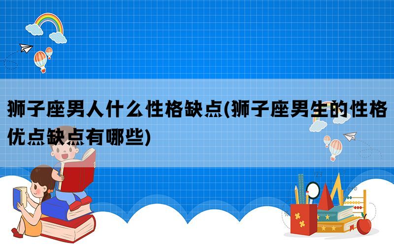 狮子座男人什么性格缺点(狮子座男生的性格优点缺点有哪些)