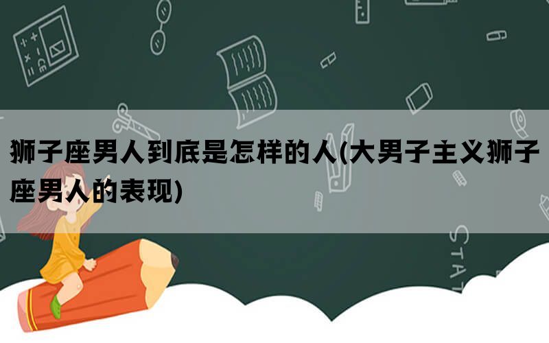 狮子座男人到底是怎样的人(大男子主义狮子座男人的表现)