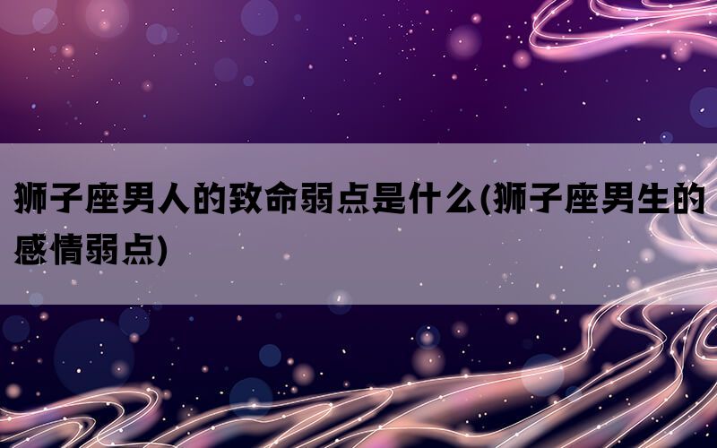 狮子座男人的致命弱点是什么(狮子座男生的感情弱点)