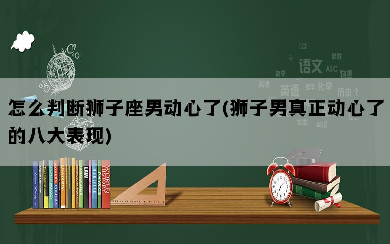 怎么判断狮子座男动心了(狮子男真正动心了的八大表现)