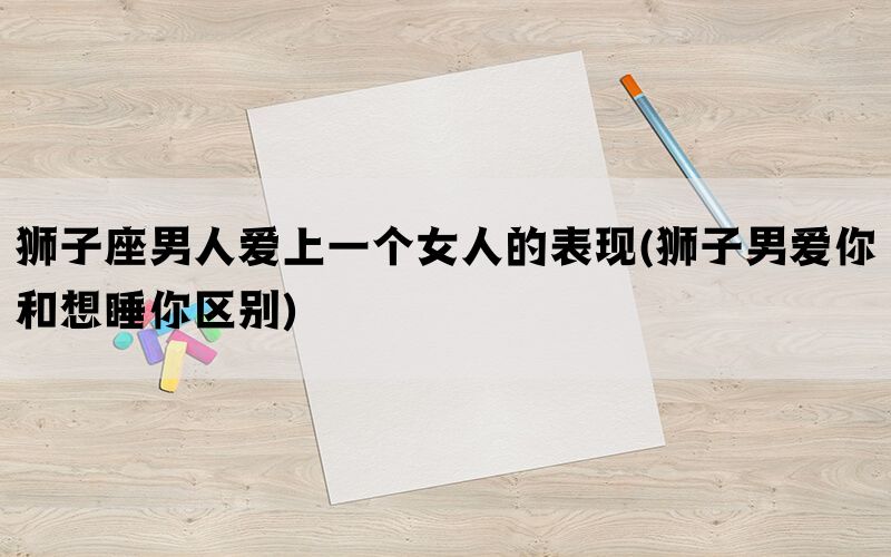 狮子座男人爱上一个女人的表现(狮子男爱你和想睡你区别)(图1)